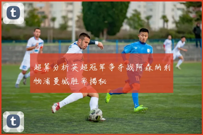 超算分析英超冠军争夺战阿森纳利物浦曼城胜率揭秘
