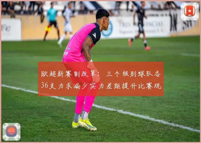 欧超新赛制改革：三个级别球队各36支力求减少实力差距提升比赛观赏性