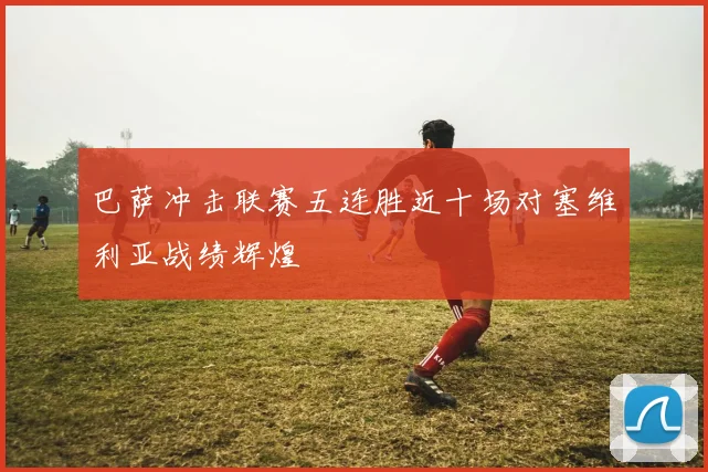 巴萨冲击联赛五连胜近十场对塞维利亚战绩辉煌