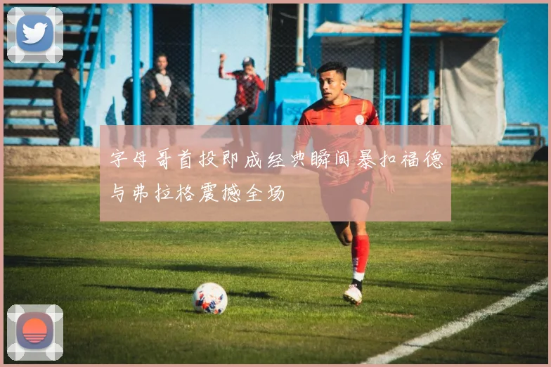 字母哥首投即成经典瞬间暴扣福德与弗拉格震撼全场