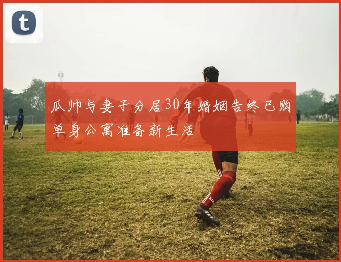 瓜帅与妻子分居30年婚姻告终已购单身公寓准备新生活