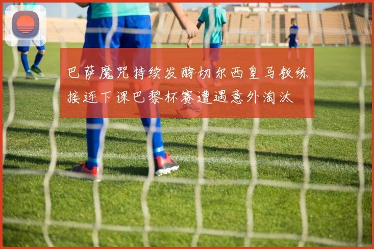 巴萨魔咒持续发酵切尔西皇马教练接连下课巴黎杯赛遭遇意外淘汰