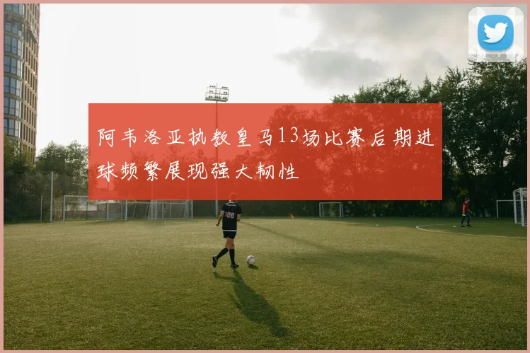 阿韦洛亚执教皇马13场比赛后期进球频繁展现强大韧性