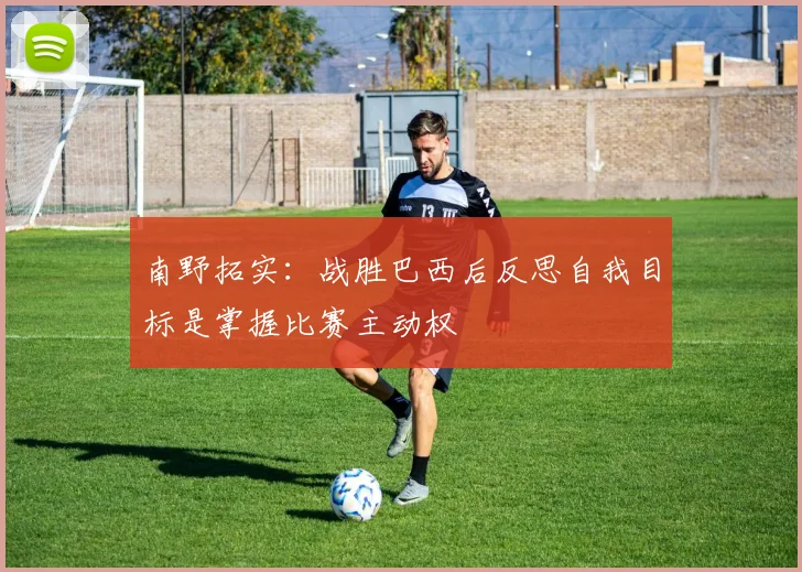 南野拓实：战胜巴西后反思自我目标是掌握比赛主动权