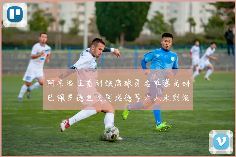 阿韦洛亚首训缺席球员名单曝光姆巴佩罗德里戈阿诺德等六人未到场
