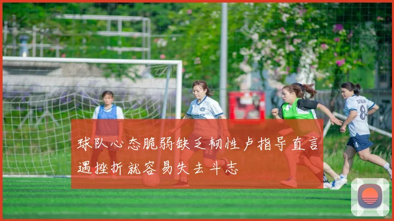 球队心态脆弱缺乏韧性卢指导直言遇挫折就容易失去斗志
