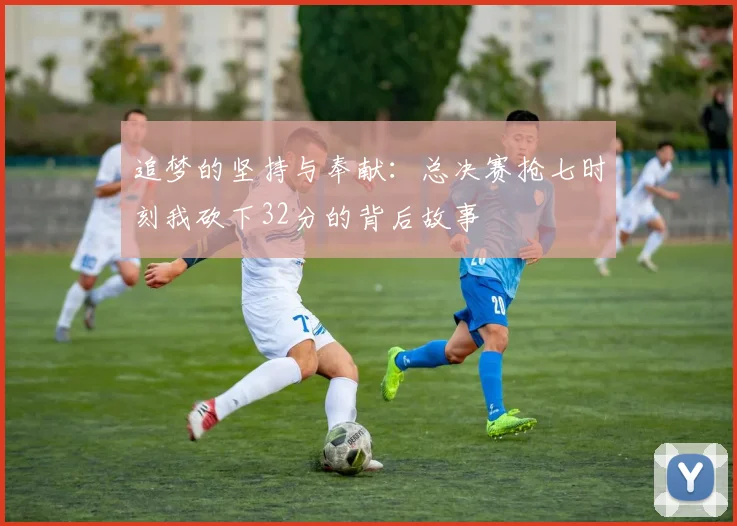 追梦的坚持与奉献：总决赛抢七时刻我砍下32分的背后故事