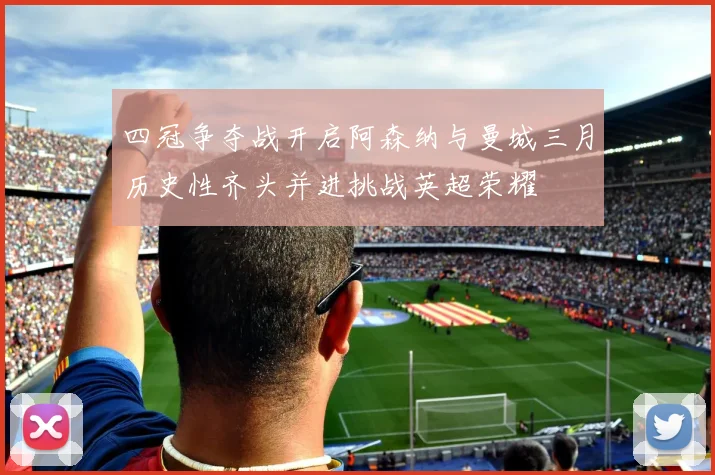 四冠争夺战开启阿森纳与曼城三月历史性齐头并进挑战英超荣耀