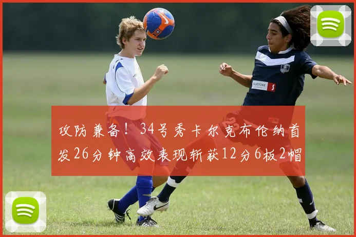 攻防兼备！34号秀卡尔克布伦纳首发26分钟高效表现斩获12分6板2帽