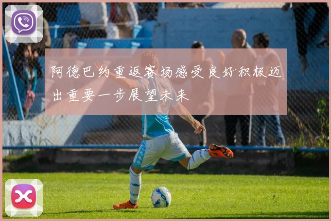 阿德巴约重返赛场感受良好积极迈出重要一步展望未来