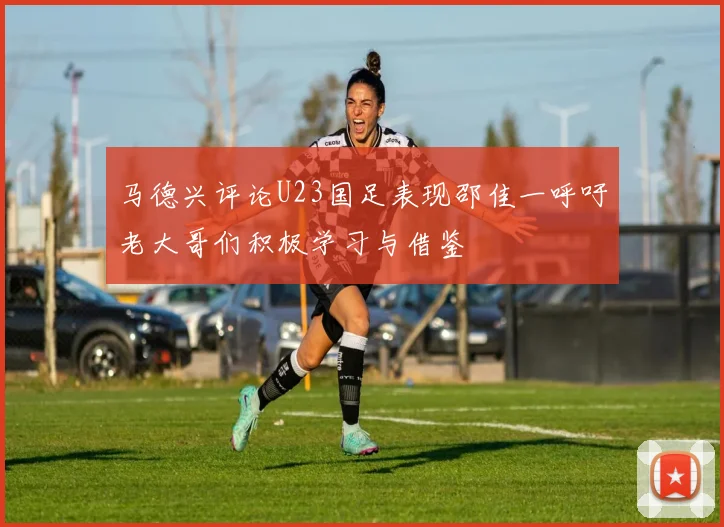 马德兴评论U23国足表现邵佳一呼吁老大哥们积极学习与借鉴