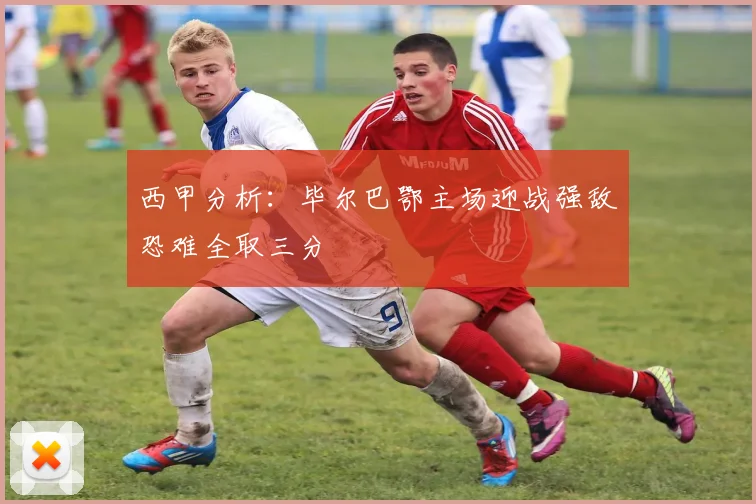 西甲分析：毕尔巴鄂主场迎战强敌恐难全取三分