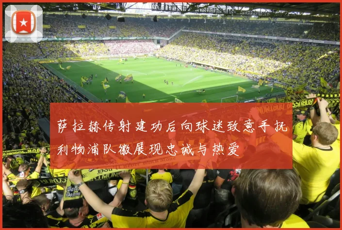 萨拉赫传射建功后向球迷致意手抚利物浦队徽展现忠诚与热爱