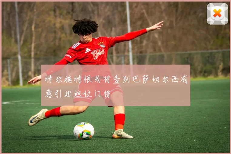 特尔施特根或将告别巴萨切尔西有意引进这位门将