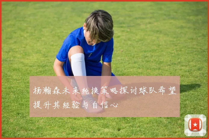 杨瀚森未来轮换策略探讨球队希望提升其经验与自信心