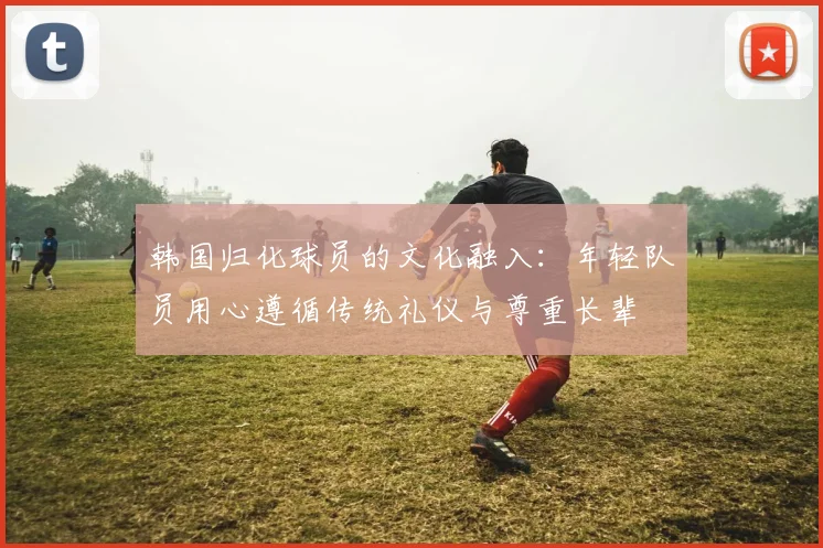 韩国归化球员的文化融入：年轻队员用心遵循传统礼仪与尊重长辈