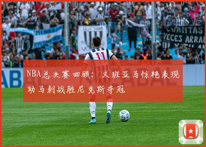 NBA总决赛回顾：文班亚马惊艳表现助马刺战胜尼克斯夺冠