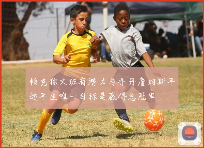 帕克称文班有潜力与乔丹詹姆斯平起平坐唯一目标是赢得总冠军