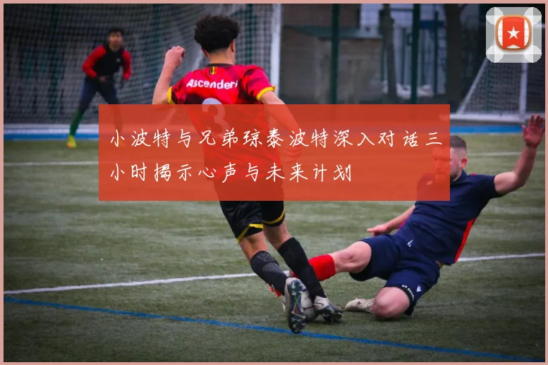 小波特与兄弟琼泰波特深入对话三小时揭示心声与未来计划