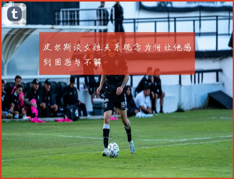 皮尔斯谈女性关系观念为何让他感到困惑与不解