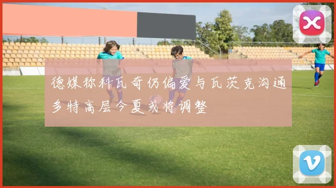 德媒称科瓦奇仍偏爱与瓦茨克沟通多特高层今夏或将调整