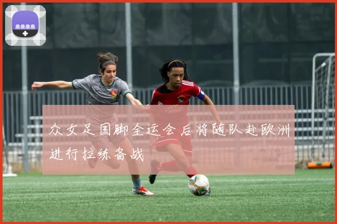 众女足国脚全运会后将随队赴欧洲进行拉练备战