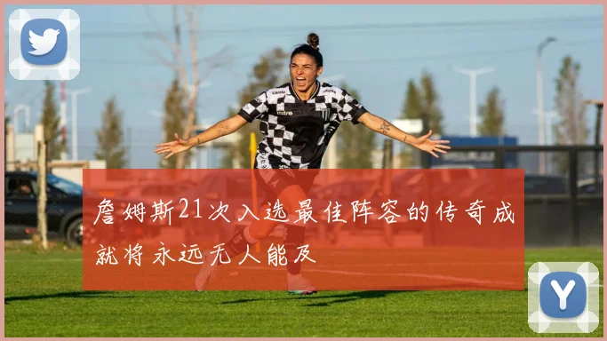 詹姆斯21次入选最佳阵容的传奇成就将永远无人能及