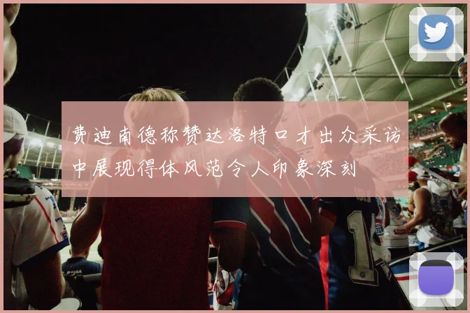 费迪南德称赞达洛特口才出众采访中展现得体风范令人印象深刻