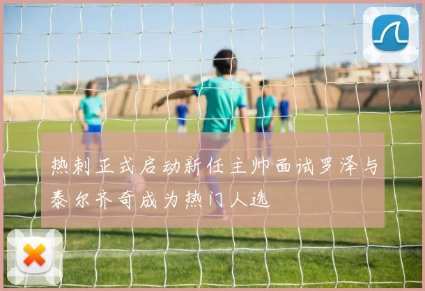 热刺正式启动新任主帅面试罗泽与泰尔齐奇成为热门人选