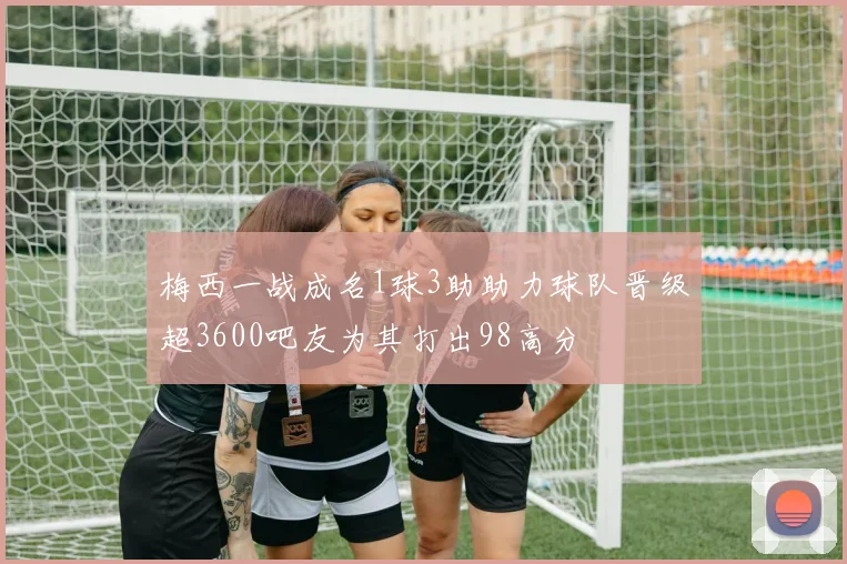 梅西一战成名1球3助助力球队晋级超3600吧友为其打出98高分