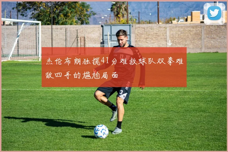 杰伦布朗独揽41分难救球队双拳难敌四手的尴尬局面