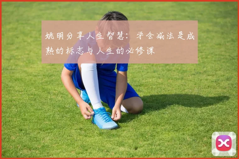 姚明分享人生智慧：学会减法是成熟的标志与人生的必修课