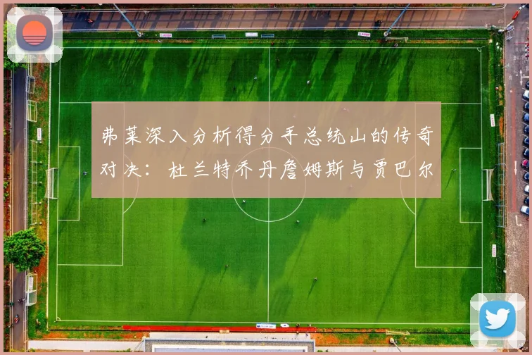 弗莱深入分析得分手总统山的传奇对决：杜兰特乔丹詹姆斯与贾巴尔的伟大之路