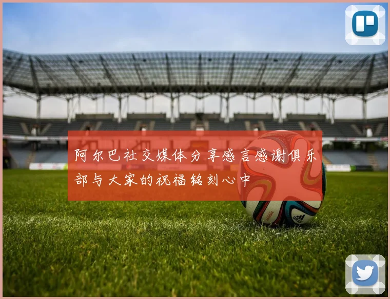 阿尔巴社交媒体分享感言感谢俱乐部与大家的祝福铭刻心中