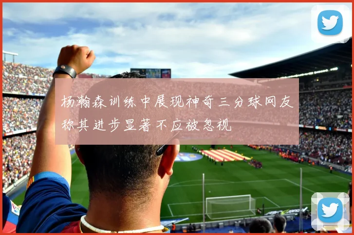 杨瀚森训练中展现神奇三分球网友称其进步显著不应被忽视