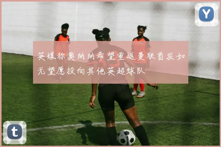 英媒称奥纳纳希望重返曼联首发如无望愿投向其他英超球队