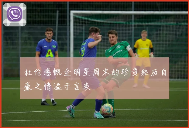 杜伦感慨全明星周末的珍贵经历自豪之情溢于言表
