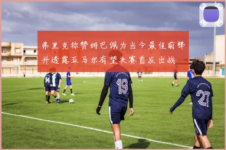 弗里克称赞姆巴佩为当今最佳前锋并透露亚马尔有望决赛首发出战