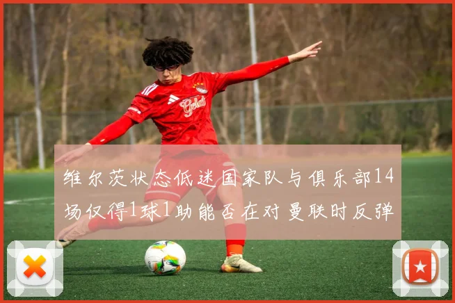 维尔茨状态低迷国家队与俱乐部14场仅得1球1助能否在对曼联时反弹
