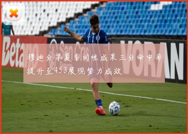 穆迪分享夏季训练成果三分命中率提升至453展现努力成效